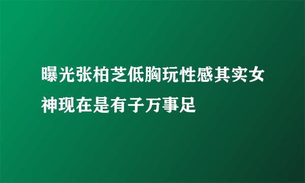 曝光张柏芝低胸玩性感其实女神现在是有子万事足