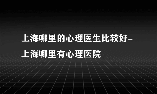 上海哪里的心理医生比较好-上海哪里有心理医院