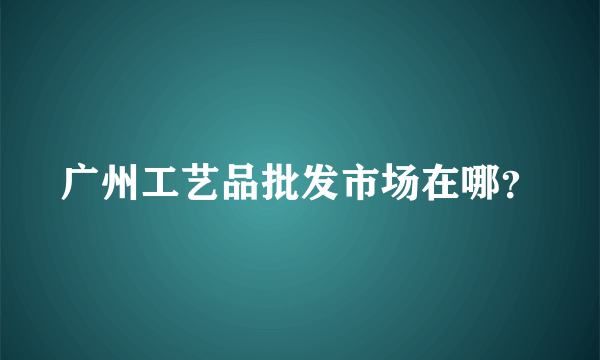 广州工艺品批发市场在哪？