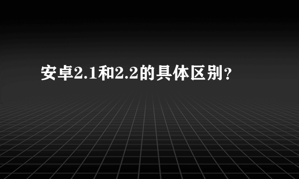 安卓2.1和2.2的具体区别？