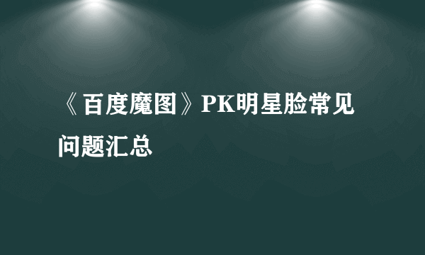 《百度魔图》PK明星脸常见问题汇总