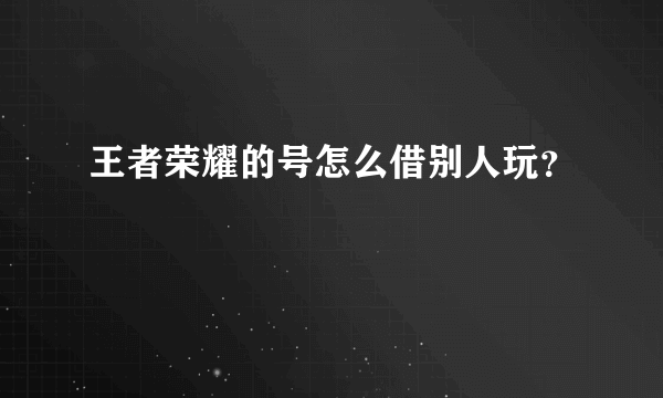 王者荣耀的号怎么借别人玩？