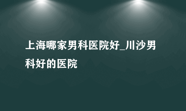 上海哪家男科医院好_川沙男科好的医院