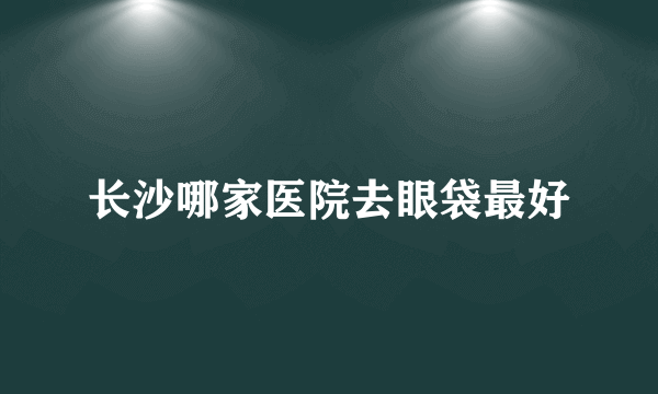 长沙哪家医院去眼袋最好