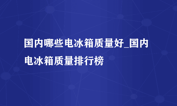 国内哪些电冰箱质量好_国内电冰箱质量排行榜