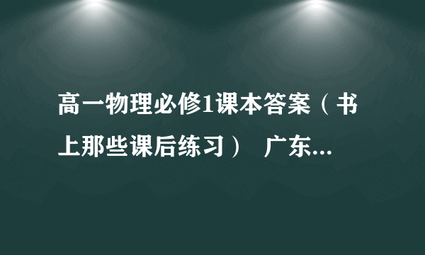 高一物理必修1课本答案（书上那些课后练习）  广东省出版集团,广东教育出版社的   封面上面有大半个地球 下面是一个放大镜  急求每课后面的“练习'的答案 30分