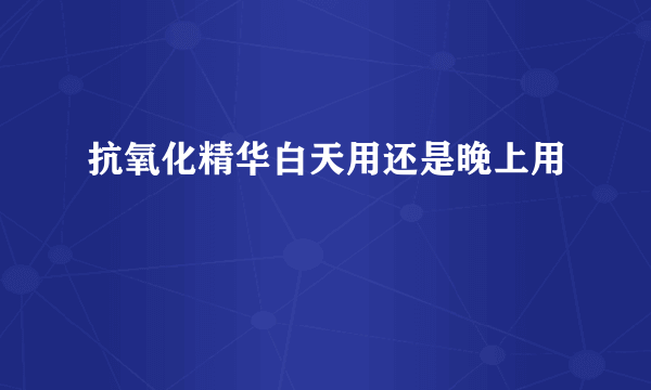 抗氧化精华白天用还是晚上用