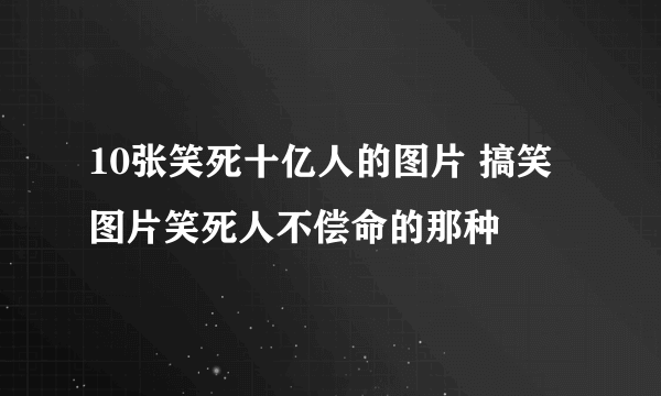 10张笑死十亿人的图片 搞笑图片笑死人不偿命的那种