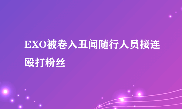 EXO被卷入丑闻随行人员接连殴打粉丝