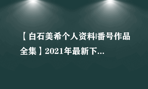 【白石美希个人资料|番号作品全集】2021年最新下海的J罩杯女优