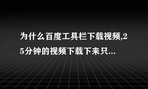 为什么百度工具栏下载视频,25分钟的视频下载下来只有四分钟