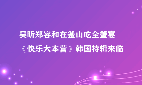 吴昕郑容和在釜山吃全蟹宴 《快乐大本营》韩国特辑来临