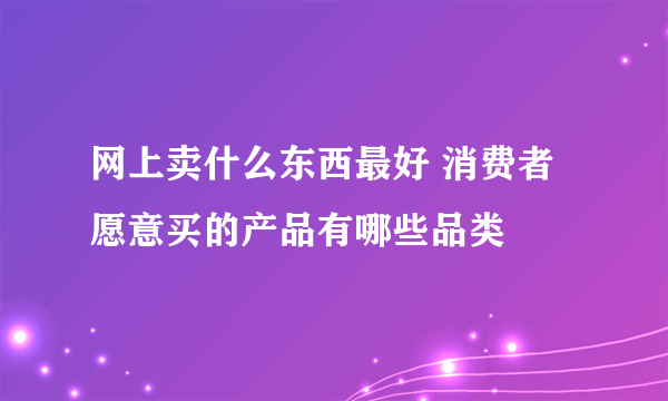 网上卖什么东西最好 消费者愿意买的产品有哪些品类