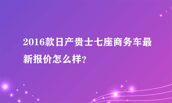 2016款日产贵士七座商务车最新报价怎么样？