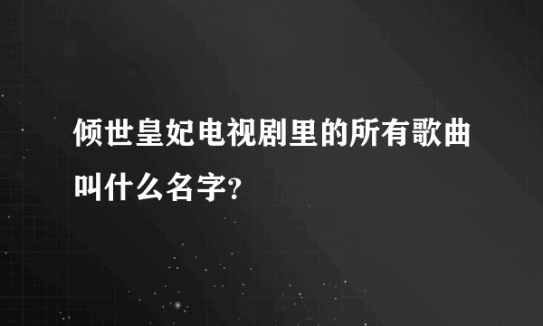 倾世皇妃电视剧里的所有歌曲叫什么名字？