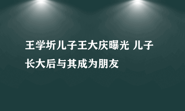 王学圻儿子王大庆曝光 儿子长大后与其成为朋友