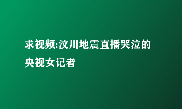 求视频:汶川地震直播哭泣的央视女记者