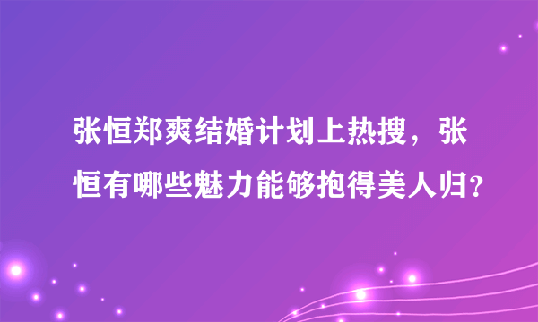 张恒郑爽结婚计划上热搜，张恒有哪些魅力能够抱得美人归？