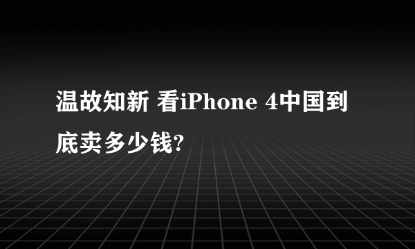 温故知新 看iPhone 4中国到底卖多少钱?