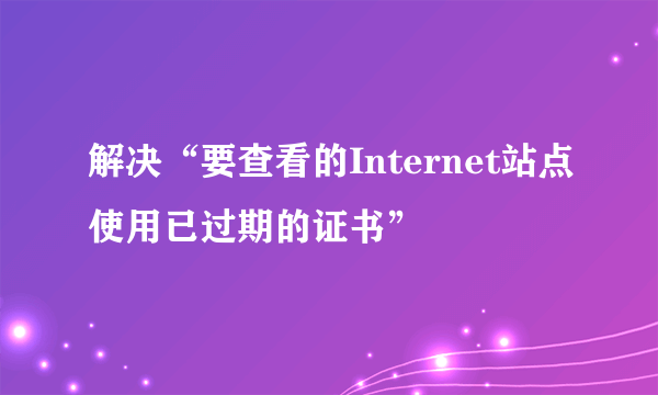 解决“要查看的Internet站点使用已过期的证书”