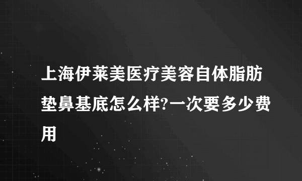 上海伊莱美医疗美容自体脂肪垫鼻基底怎么样?一次要多少费用