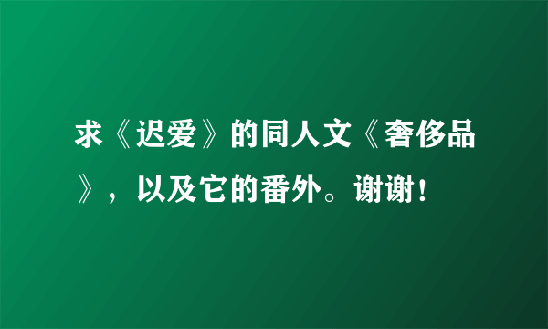 求《迟爱》的同人文《奢侈品》，以及它的番外。谢谢！