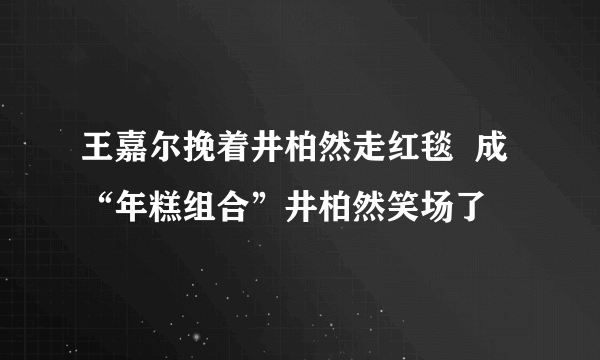 王嘉尔挽着井柏然走红毯  成“年糕组合”井柏然笑场了