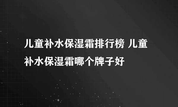 儿童补水保湿霜排行榜 儿童补水保湿霜哪个牌子好