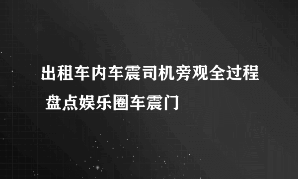 出租车内车震司机旁观全过程 盘点娱乐圈车震门