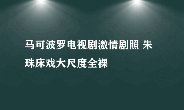 马可波罗电视剧激情剧照 朱珠床戏大尺度全裸