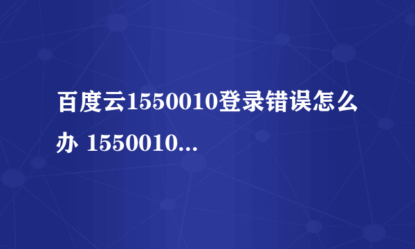 百度云1550010登录错误怎么办 1550010错误代码解决办法