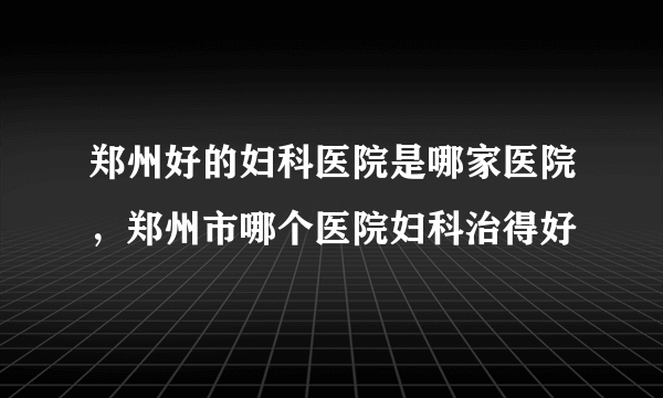 郑州好的妇科医院是哪家医院，郑州市哪个医院妇科治得好