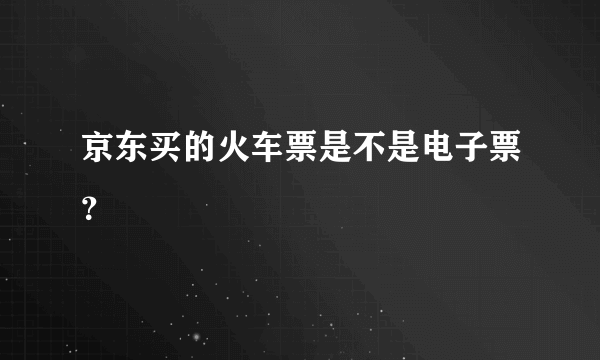 京东买的火车票是不是电子票？