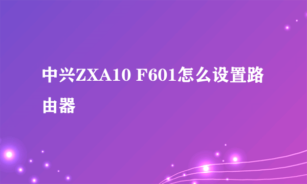 中兴ZXA10 F601怎么设置路由器