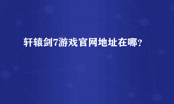 轩辕剑7游戏官网地址在哪？