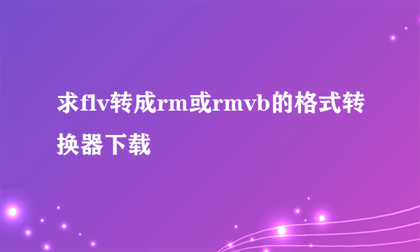 求flv转成rm或rmvb的格式转换器下载