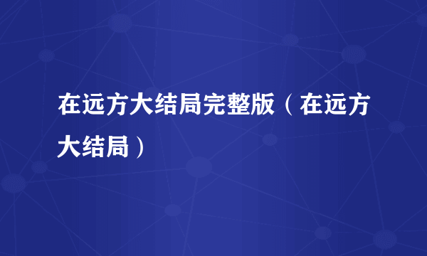 在远方大结局完整版（在远方大结局）