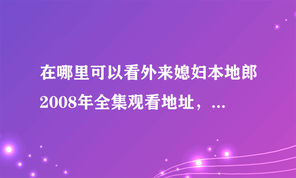 在哪里可以看外来媳妇本地郎2008年全集观看地址，谢谢大家了！！