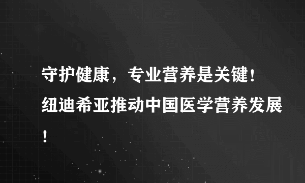 守护健康，专业营养是关键！纽迪希亚推动中国医学营养发展！