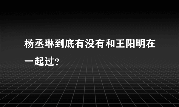 杨丞琳到底有没有和王阳明在一起过？