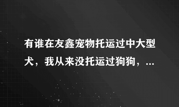 有谁在友鑫宠物托运过中大型犬，我从来没托运过狗狗，很多人说现在的宠物托运公司太不靠谱对狗狗不好？