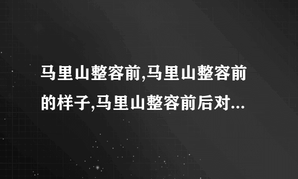 马里山整容前,马里山整容前的样子,马里山整容前后对比-飞外网