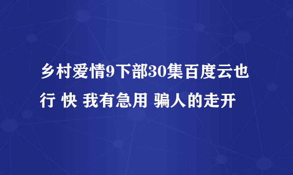 乡村爱情9下部30集百度云也行 快 我有急用 骗人的走开