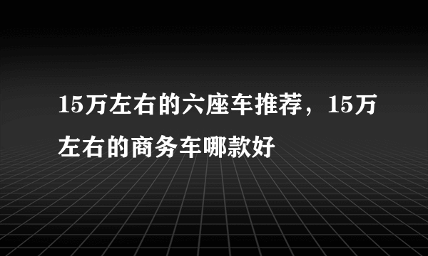 15万左右的六座车推荐，15万左右的商务车哪款好