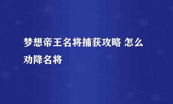 梦想帝王名将捕获攻略 怎么劝降名将