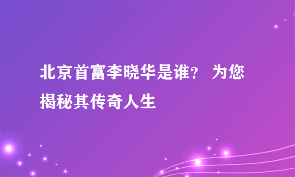 北京首富李晓华是谁？ 为您揭秘其传奇人生