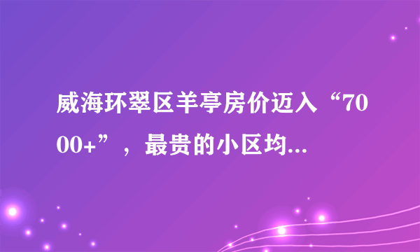 威海环翠区羊亭房价迈入“7000+”，最贵的小区均价超过9000/平