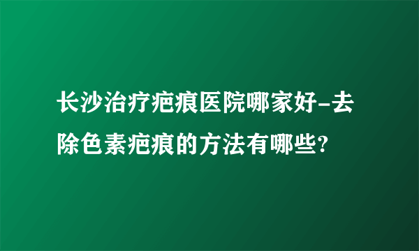 长沙治疗疤痕医院哪家好-去除色素疤痕的方法有哪些?