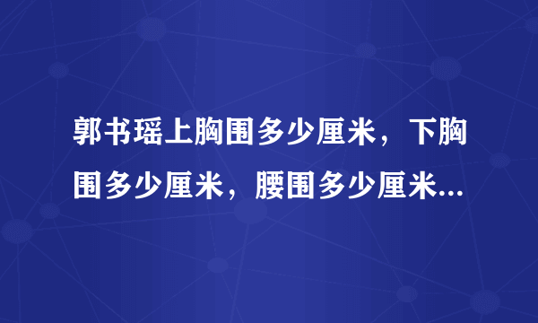 郭书瑶上胸围多少厘米，下胸围多少厘米，腰围多少厘米 ，臀围多少厘米...不要抄百度百科，我要的是单位厘