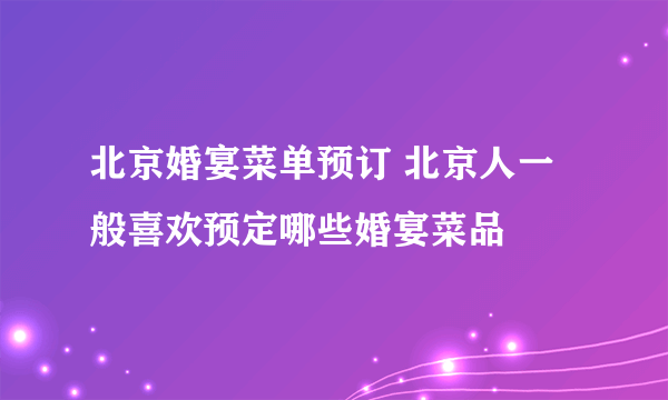 北京婚宴菜单预订 北京人一般喜欢预定哪些婚宴菜品